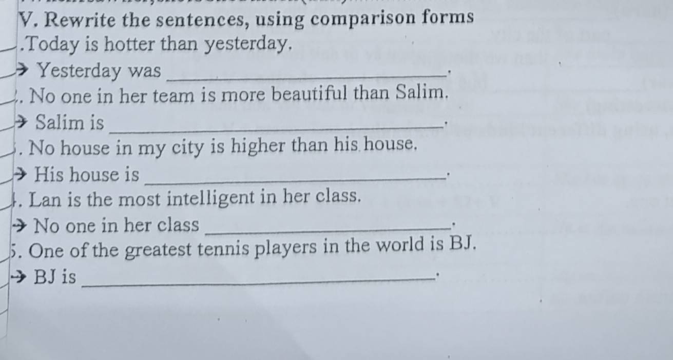 Rewrite the sentences, using comparison forms 
.Today is hotter than yesterday. 
Yesterday was_ 
' 
. No one in her team is more beautiful than Salim. 
I Salim is_ 
. No house in my city is higher than his house. 
His house is _. 
4. Lan is the most intelligent in her class. 
No one in her class _. 
5. One of the greatest tennis players in the world is BJ. 
BJ is_ 
.