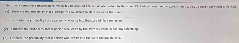 John runs a computer software store. Yesterday he counted 126 people who walked by the store, 55 of whom came into the store. Of the 55, only 28 bought something in the store. 
(a) Estimate the probability that a person who walks by the store will enter the store. 
(b) Estimate the probability that a person who walks into the store will buy something. 
(c) Estimate the probability that a person who walks by the store will come in and buy something. 
(d) Estimate the probability that a person who comtes into the store will buy nothing.