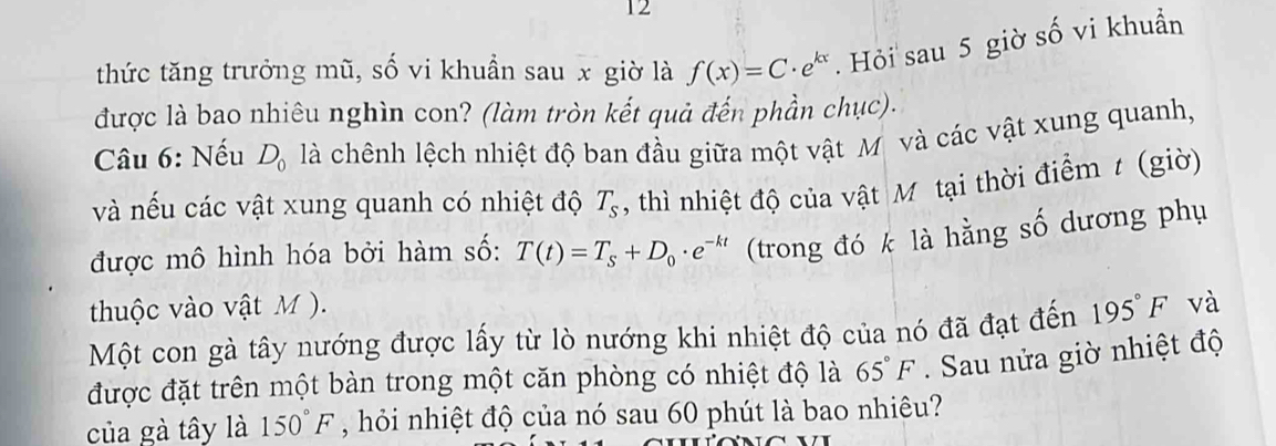 thức tăng trưởng mũ, số vi khuẩn sau x giờ là f(x)=C· e^(kx). Hỏi sau 5 giờ số vi khuẩn 
được là bao nhiêu nghìn con? (làm tròn kết quả đến phần chục). 
Câu 6: Nếu D_0 là chênh lệch nhiệt độ ban đầu giữa một vật M và các vật xung quanh, 
và nếu các vật xung quanh có nhiệt độ T_s , thì nhiệt độ của vật Mỹ tại thời điểm t (giờ) 
được mô hình hóa bởi hàm số: T(t)=T_s+D_0· e^(-kt) (trong đó k là hằng số dương phụ 
thuộc vào vật M ). 
Một con gà tây nướng được lấy từ lò nướng khi nhiệt độ của nó đã đạt đến 195°F và 
được đặt trên một bàn trong một căn phòng có nhiệt độ là 65°F. Sau nửa giờ nhiệt độ 
của gà tây là 150°F , hỏi nhiệt độ của nó sau 60 phút là bao nhiêu?