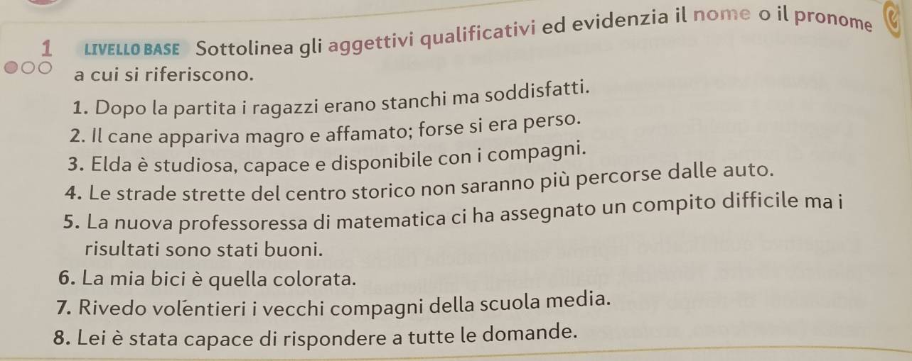 LIνεLLOBASE Sottolinea gli aggettivi qualificativi ed evidenzia il nome o il pronome 
a cui si riferiscono. 
1. Dopo la partita i ragazzi erano stanchi ma soddisfatti. 
2. Il cane appariva magro e affamato; forse si era perso. 
3. Elda è studiosa, capace e disponibile con i compagni. 
4. Le strade strette del centro storico non saranno più percorse dalle auto. 
5. La nuova professoressa di matematica ci ha assegnato un compito difficile ma i 
risultati sono stati buoni. 
6. La mia bici è quella colorata. 
7. Rivedo volentieri i vecchi compagni della scuola media. 
8. Lei è stata capace di rispondere a tutte le domande.