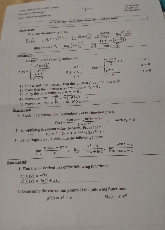 '  asic ''éucation Départment  Feculty of Teahnology Pa ABBAS University- Seífs
x° year ST
Tutorial 02: Real functions of a real variable
Exercise 01:
limlimits _xto 0 x/|x| ,limlimits _xto ∈fty x-sqrt(x^2+1),limlimits _xto 0sqrt(x)sin ( 1/x ),limlimits _xto 0 sin (2x)/sin 3x ,limlimits _xto 0frac e^(x^2)-1cos x Calculate the following limits
limlimits _xto 0(1+sin x)^ 1/x , ^circ  limlimits _xto +∈fty (1+ 1/x )^x,limlimits _xto  π /2 frac ln (1+tan (x- π /2 ))sin (x- π /2 )
Exercise 02
Let the functions / and g
f(x)=beginarrayl frac x^2sin ( 1/x )e^x-1 ax+b sqrt(x+3)endarray. 0≤ x≤ 1 0≤ x≤ 1 x>1endarray ,g(x)=beginarrayl frac e^xx,x>1endarray.  x<0</tex>
x=0
x>0
1) Find a and bvalues such that the function f is continuous in R.
2) Prove that the function g is continuous at x_0=0
3) Study the derivability of g at x_0=0
4) Prove that: overline 3c_1∈ | π /2 , 3π /2 [;g(c_1)=0;
5) Prove that: exists c_2∈ J-π ,0[; g'(c_2)=0.
Exercise 03:
1- Study the prolongation by continuity of the function f at x:
f(x)=frac (cos x-1)ln (x^2+1)1-e^(2x^2), with x_0=0
2- By applying the mean value theorem, Prove that:
forall x>0:2x+1 <2xe^(2x)+1
3- Using Hopital's rule, calculate the following limits:
limlimits _xto 0 (xcos x-sin x)/x^3 ,limlimits _xto 1 (x^2-x)/1-x+ln x ,limlimits _xto 0 (e^(cos x)-e)/cos x-1 
Exercise 04:
1- Find the n^(th) derivatives of the following functions:
1) f_1(x)=e^(sqrt(3)x),
2) f_2(x)=ln (1+x), _
2- Determine the extremum points of the following functions:
g(x)=x^3-x , h(x)=x^3e^x