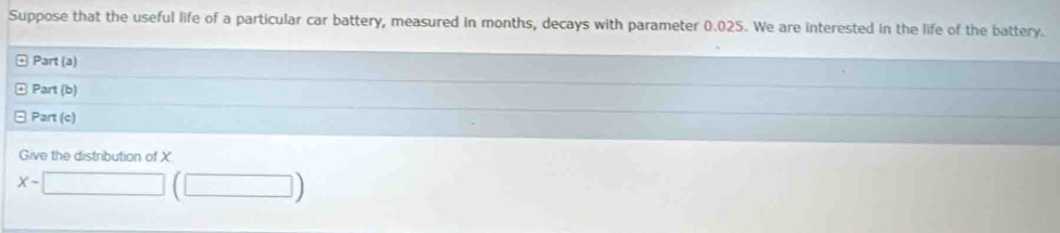 Suppose that the useful life of a particular car battery, measured in months, decays with parameter 0.025. We are interested in the life of the battery. 
Part (a) 
Part (b) 
Part (c) 
Give the distribution of X
x-□ (□ )