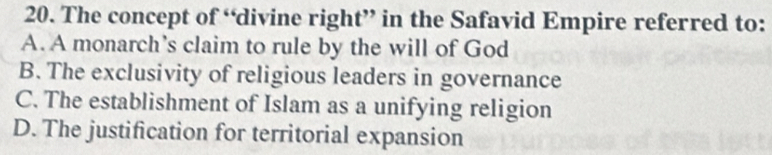 The concept of “divine right” in the Safavid Empire referred to:
A. A monarch’s claim to rule by the will of God
B. The exclusivity of religious leaders in governance
C. The establishment of Islam as a unifying religion
D. The justification for territorial expansion