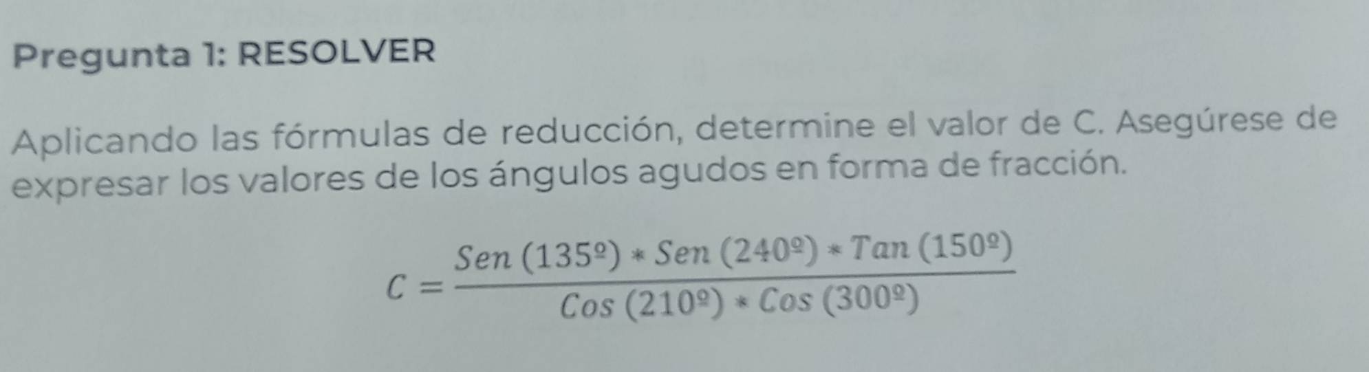 Pregunta 1: RESOLVER 
Aplicando las fórmulas de reducción, determine el valor de C. Asegúrese de 
expresar los valores de los ángulos agudos en forma de fracción.
C= (Sen(135°)*Sen(240°)*Tan(150°))/Cos(210°)*Cos(300°) 