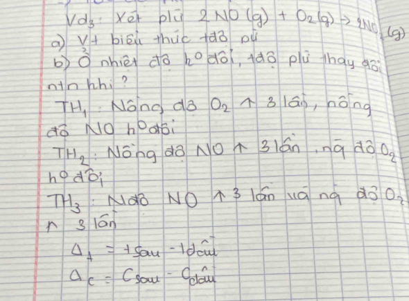 Vd_3 Xer plú 
a v+ biēú thuc +àò pu 2NO(g)+O_2(g)to 2NO_2(g)
b)O nhièi do h° dō(, (àō plù hay go 
nin whi?
TH_1 Nono do O_2 8 16 n ,nǒng 
¢ǒ NO h^0
TH_2 :Nong do NO A 31ánna dò oo
hodwidehat o
TH_3 Ndo NO T3 lánuánà d3
n 3 lán O_2
Delta _7=+5au-1dcu
Delta c=Csow^(-1) Cold 1