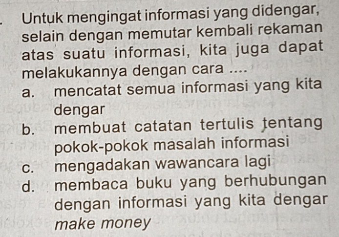 Untuk mengingat informasi yang didengar,
selain dengan memutar kembali rekaman
atas suatu informasi, kita juga dapat
melakukannya dengan cara ....
a. mencatat semua informasi yang kita
dengar
b. membuat catatan tertulis tentang
pokok-pokok masalah informasi
c. mengadakan wawancara lagi
d. membaca buku yang berhubungan
dengan informasi yang kita dengar
make money