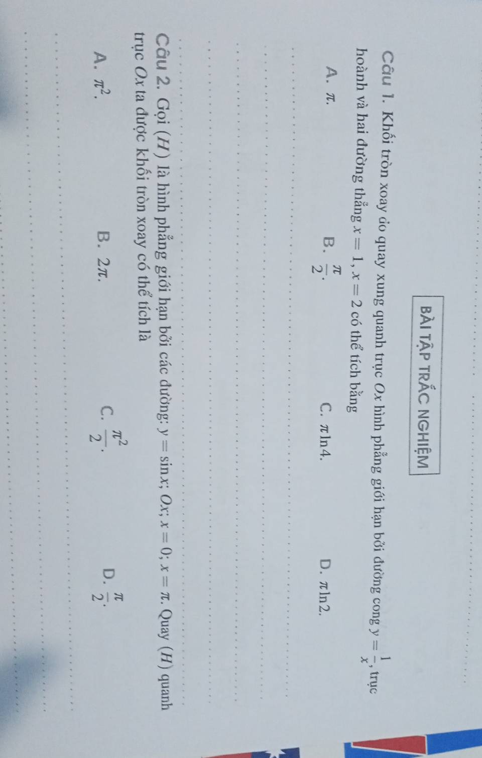 bài tập trÁC NGHiệm
Câu 1. Khối tròn xoay do quay xung quanh trục Ox hình phẳng giới hạn bởi đường cong y= 1/x  , trục
hoành và hai đường thẳng x=1, x=2 có thể tích bằng
A. π. B.  π /2 . C. πln4. D. πln2.
_
_
_
_
_
Câu 2. Gọi (H) là hình phẳng giới hạn bởi các đường: y=sin x; OJ x=0; x=π. Quay (H) quanh
trục Ox ta được khối tròn xoay có thể tích là
D.
A. π^2. B. 2π. C.  π^2/2 .  π /2 . 
_
_
_