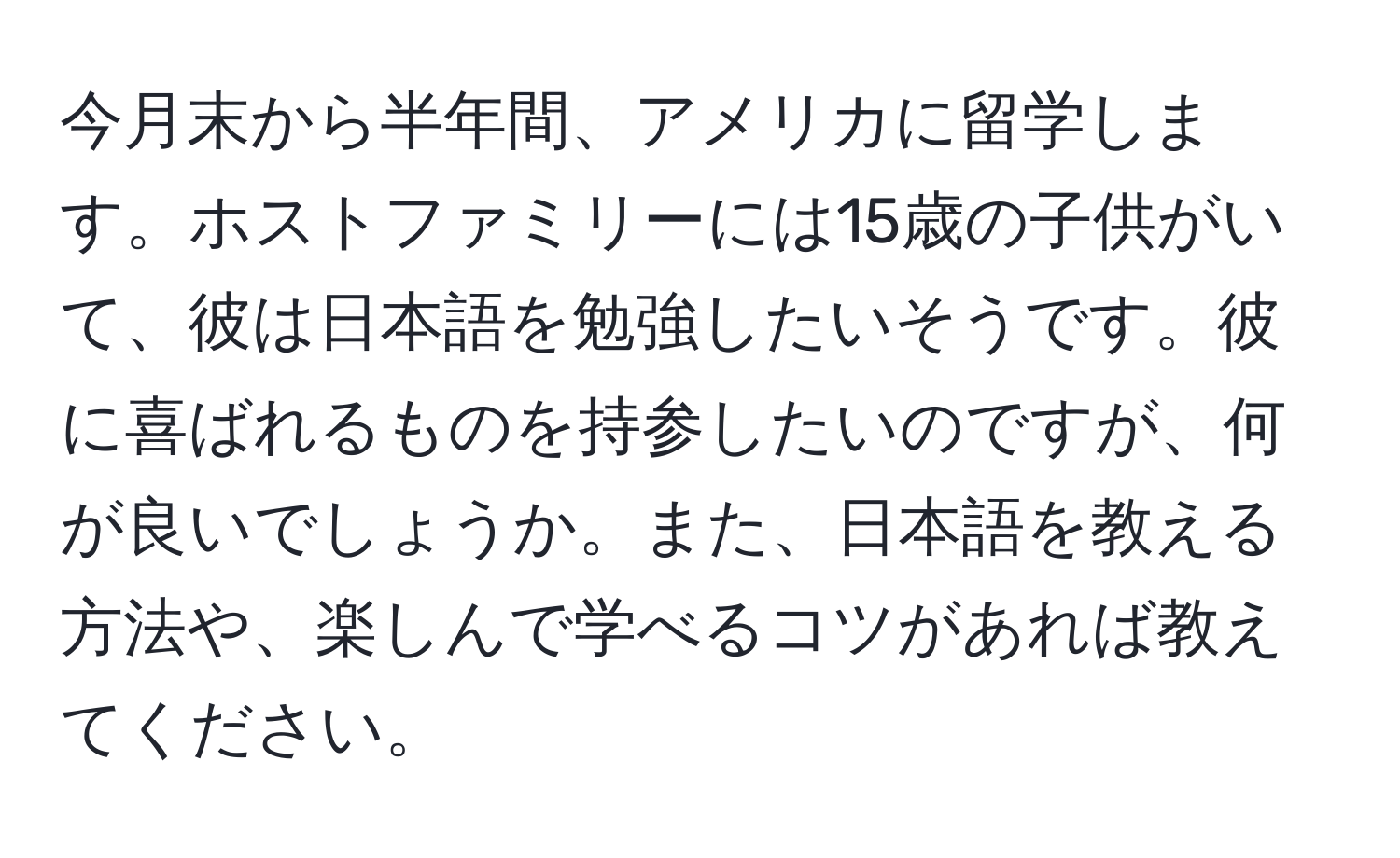 今月末から半年間、アメリカに留学します。ホストファミリーには15歳の子供がいて、彼は日本語を勉強したいそうです。彼に喜ばれるものを持参したいのですが、何が良いでしょうか。また、日本語を教える方法や、楽しんで学べるコツがあれば教えてください。