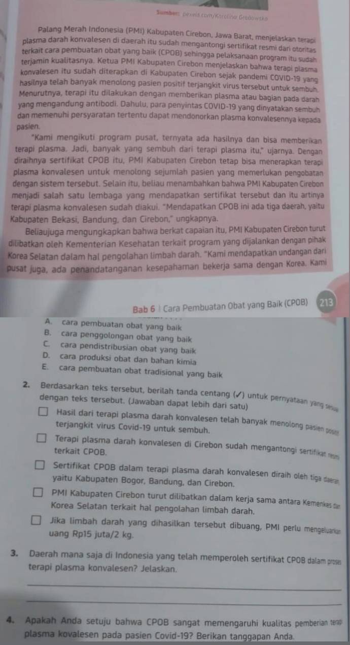 Sumbers pexeis.comn/Karalína Grabowtka
Palang Merah Indonesia (PMI) Kabupaten Cirebon, Jawa Barat, menjelaskan terapi
plasma darah konvalesen di daerah itu sudah mengantongi sertifikat resmi dari otoritas
terkait cara pembuatan obat yang baik (CPOB) sehingga pelaksanaan program itu sudah
terjamín kualitasnya. Ketua PMI Kabupaten Cirebon menjelaskan bahwa terapi plasma
konvalesen itu sudah diterapkan di Kabupaten Cirebon sejak pandemi COVID-19 yang
hasilnya telah banyak menolong pasien positif terjangkit virus tersebut untuk sembuh.
Menurutnya, terapi itu dilakukan dengan memberikan plasma atau bagian pada darah
yang mengandung antibodi. Dahulu, para penyintas COVID-19 yang dinyatakan sembuh
dan memenuhi persyaratan tertentu dapat mendonorkan plasma konvalesennya kepada
pasien.
"Kami mengikuti program pusat, ternyata ada hasilnya dan bisa memberikan
terapi plasma. Jadi, banyak yang sembuh dari terapi plasma itu," ujarnya. Dengan
diraihnya sertifikat CPOB itu, PMI Kabupaten Cirebon tetap bisa menerapkan terapi
plasma konvalesen untuk menolong sejumlah pasien yang memerlukan pengobatan
dengan sistem tersebut. Selain itu, beliau menambahkan bahwa PMI Kabupaten Cirebon
menjadi salah satu lembaga yang mendapatkan sertifikat tersebut dan itu artinya
terapi plasma konvalesen sudah diakui. "Mendapatkan CPOB ini ada tiga daerah, yaitu
Kabupaten Bekasi, Bandung, dan Cirebon," ungkapnya.
Beliaujuga mengungkapkan bahwa berkat capaian itu, PMI Kabupaten Cirebon turut
dilibatkan oleh Kementerian Kesehatan terkait program yang dijalankan dengan pihak
Korea Selatan dalam hal pengolahan limbah darah. "Kami mendapatkan undangan dari
pusat juga, ada penandatanganan kesepahaman bekerja sama dengan Korea. Kami
Bab 6 | Cara Pembuatan Obat yang Baik (CPOB) 213
A. cara pembuatan obat yang baik
B. cara penggolongan obat yang baik
C. cara pendistribusian obat yang baik
D. cara produksi obat dan bahan kimia
E. cara pembuatan obat tradisional yang baik
2. Berdasarkan teks tersebut, berilah tanda centang (▲) untuk pernyataan yang s
dengan teks tersebut. (Jawaban dapat lebih dari satu)
Hasil dari terapi plasma darah konvalesen telah banyak menolong pasien po 
terjangkit virus Covid-19 untuk sembuh.
Terapi plasma darah konvalesen di Cirebon sudah mengantongi sertifikat reum
terkait CPOB.
Sertifikat CPOB dalam terapi plasma darah konvalesen diraih oleh tiga daeran
yaitu Kabupaten Bogor, Bandung, dan Cirebon.
PMI Kabupaten Cirebon turut dilibatkan dalam kerja sama antara Kemenkes da
Korea Selatan terkait hal pengolahan limbah darah.
Jika limbah darah yang dihasilkan tersebut dibuang, PMI perlu mengeluaria
uang Rp15 juta/2 kg.
3. Daerah mana saja di Indonesia yang telah memperoleh sertifikat CPOB dalam prose
terapi plasma konvalesen? Jelaskan.
_
_
4. Apakah Anda setuju bahwa CPOB sangat memengaruhi kualitas pemberian terap
plasma kovalesen pada pasien Covid-19? Berikan tanggapan Anda.