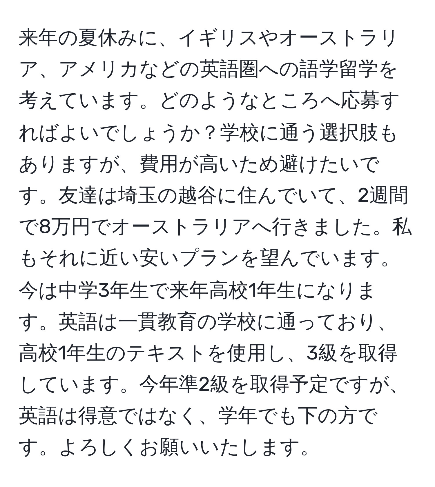 来年の夏休みに、イギリスやオーストラリア、アメリカなどの英語圏への語学留学を考えています。どのようなところへ応募すればよいでしょうか？学校に通う選択肢もありますが、費用が高いため避けたいです。友達は埼玉の越谷に住んでいて、2週間で8万円でオーストラリアへ行きました。私もそれに近い安いプランを望んでいます。今は中学3年生で来年高校1年生になります。英語は一貫教育の学校に通っており、高校1年生のテキストを使用し、3級を取得しています。今年準2級を取得予定ですが、英語は得意ではなく、学年でも下の方です。よろしくお願いいたします。