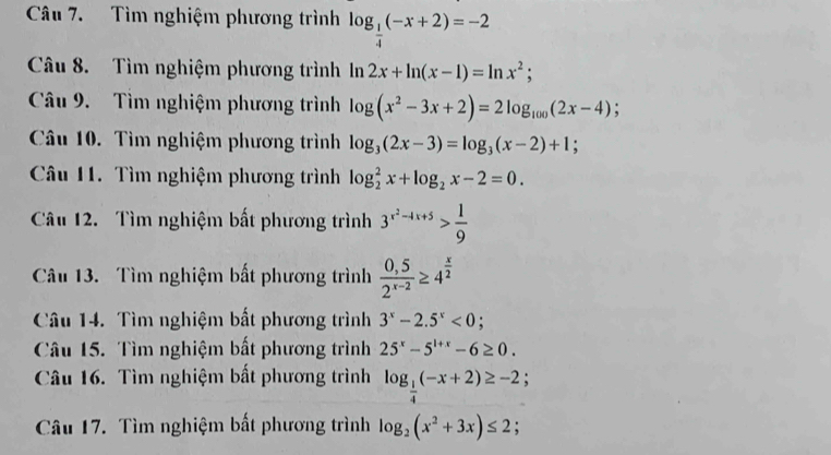 Tìm nghiệm phương trình log _ 1/4 (-x+2)=-2
Câu 8. Tìm nghiệm phương trình In n 2x+ln (x-1)=ln x^2; 
Câu 9. Tìm nghiệm phương trình log (x^2-3x+2)=2log _100(2x-4); 
Câu 10. Tìm nghiệm phương trình log _3(2x-3)=log _3(x-2)+1; 
Câu 11. Tìm nghiệm phương trình log _2^(2x+log _2)x-2=0. 
Câu 12. Tìm nghiệm bất phương trình 3^(x^2)-4x+5> 1/9 
Câu 13. Tìm nghiệm bất phương trình  (0,5)/2^(x-2) ≥ 4^(frac x)2
Câu 14. Tìm nghiệm bất phương trình 3^x-2.5^x<0</tex> . 
Câu 15. Tìm nghiệm bất phương trình 25^x-5^(1+x)-6≥ 0. 
Câu 16. Tìm nghiệm bất phương trình log _ 1/4 (-x+2)≥ -2. 
Câu 17. Tìm nghiệm bất phương trình log _2(x^2+3x)≤ 2;