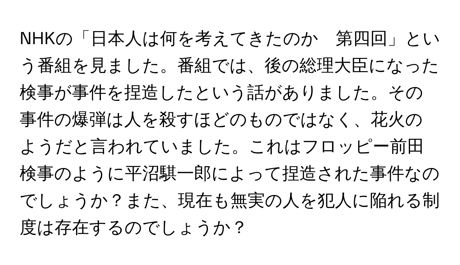 NHKの「日本人は何を考えてきたのか　第四回」という番組を見ました。番組では、後の総理大臣になった検事が事件を捏造したという話がありました。その事件の爆弾は人を殺すほどのものではなく、花火のようだと言われていました。これはフロッピー前田検事のように平沼騏一郎によって捏造された事件なのでしょうか？また、現在も無実の人を犯人に陥れる制度は存在するのでしょうか？