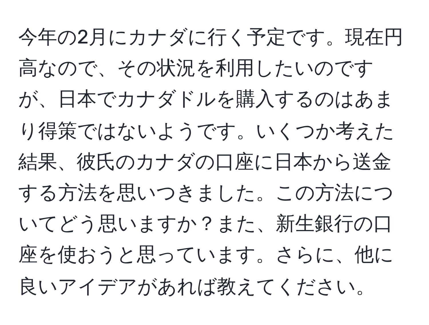 今年の2月にカナダに行く予定です。現在円高なので、その状況を利用したいのですが、日本でカナダドルを購入するのはあまり得策ではないようです。いくつか考えた結果、彼氏のカナダの口座に日本から送金する方法を思いつきました。この方法についてどう思いますか？また、新生銀行の口座を使おうと思っています。さらに、他に良いアイデアがあれば教えてください。