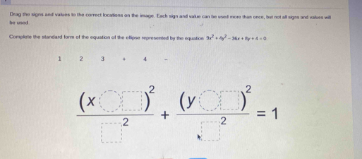 Drag the signs and values to the correct locations on the image. Each sign and value can be used more thas once, but not all signs and values will
be used.
Complete the standard form of the equation of the ellipse represented by the equation 9x^2+4y^2-36x+8y+4=0.
1 2 3 4
frac (x□ )^2□^2+frac (y□ )^2□^2=1