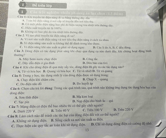 Đề trên lớp
1   Câu trắc nghiệm nhiều phương án lựa chọn (4,5 điệm)
Câu 1: Khi truyền tải điện năng đi xa bằng đường dây dẫn
A. Toàn bộ điện năng ở nơi cấp sẽ truyền đến nơi tiêu thụ.
B. Có một phần điện năng hao phí do hiện tượng tòa nhiệt trên đường dây.
C. Hiệu suất truyền tải là 100%.
D. Không có hao phí do tỏa nhiệt trên đường dây.
Câu 2. Vì sao phải truyền tải điện năng đi xa?
A. Vì nơi sản xuất điện năng và nơi tiêu thụ điện năng ở cách xa nhau.
B. Vì điện năng sản xuất ra không thể để dành trong kho được.
C. Vì điện năng khi sản xuất ra phải sử dụng ngay. D. Các lí do A, B, C đều đúng.
Câu 3: Dòng điện có tác dụng phát sáng khi chạy qua dụng cụ nào dưới đây, khi chúng hoạt động bình
thường?
A. Máy bơm nước chạy điện B. Công tắc
C. Dây dẫn điện ở gia đình D. Đèn báo của tivi
Câu 4: Khi cho dòng điện đi qua máy sấy tóc, dòng điện đã gây ra các tác dụng nào?
A. Từ và hóa học B. Quang và hóa học C. Từ và nhiệt D. Từ và quang
Câu 5: Trong y học, tác dụng sinh lý của dòng điện được sử dụng trong:
A. Chạy điện khi châm cứu. B. Chụp X - quang
C. Đo diện não đồ D. Đo huyết áp
Câu 6: Chọn câu trả lời đúng: Trong các quá trình sau, quá trình nào không ứng dụng tác dụng hóa học của
dòng điện:
A. Sơn tĩnh điện B. Mạ kim loại
C. Sạc pin D. Nạp điện cho bình ắc - qui
Câu 7: Mạng điện có điện thể bao nhiêu thì có thể gây chết người?
A. Dưới 220 V B. Trên 40 V C. Trên 100 V D. Trên 220 V
Câu 8: Làm cách nào để tránh các tác hại của dòng điện đối với cơ thể người?
A. Không sử dụng điện. B. Sống cách xa nơi sản xuất ra điện.
C. Thực hiện các quy tắc an toàn khi sử dụng điện. D. Chi sử dụng dòng điện có cường độ nhỏ.
13