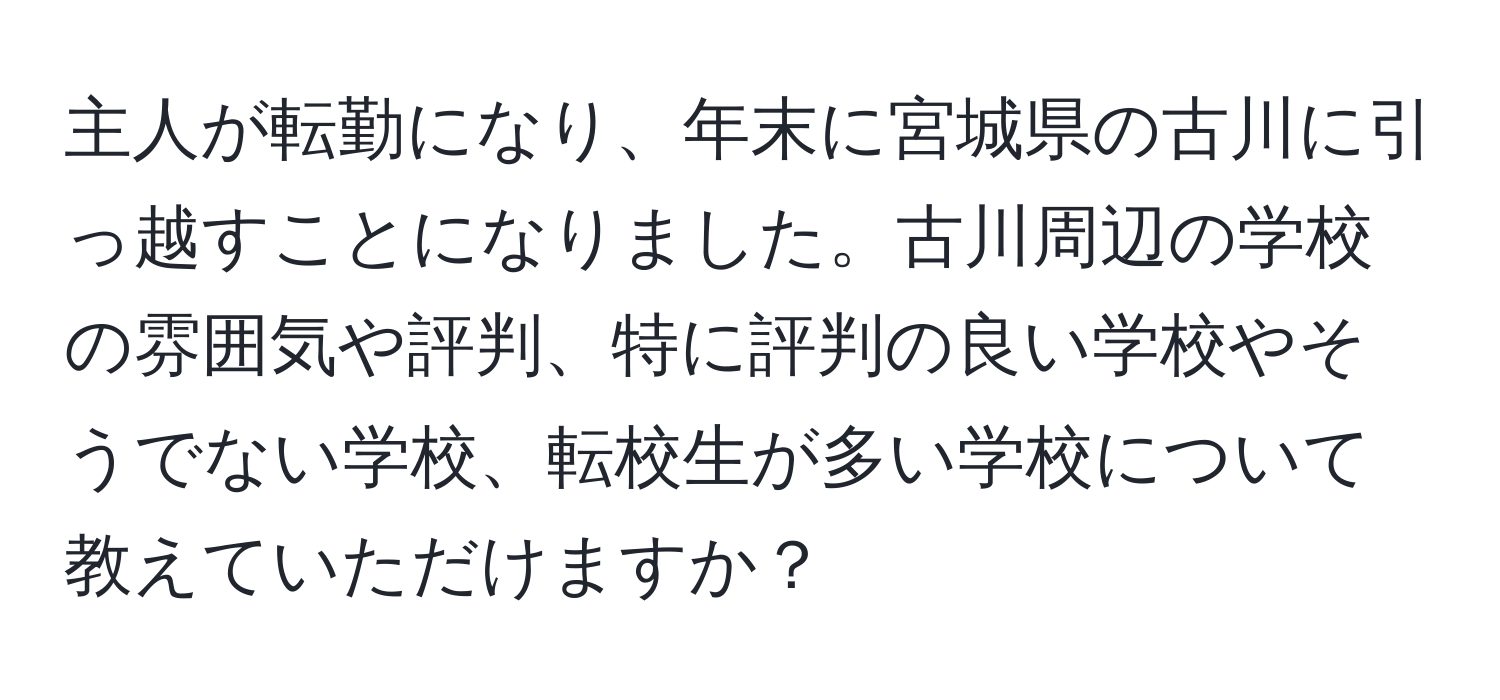 主人が転勤になり、年末に宮城県の古川に引っ越すことになりました。古川周辺の学校の雰囲気や評判、特に評判の良い学校やそうでない学校、転校生が多い学校について教えていただけますか？