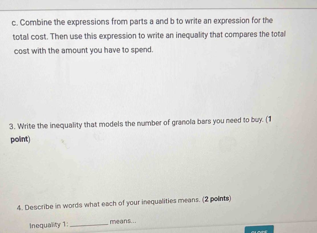 Combine the expressions from parts a and b to write an expression for the 
total cost. Then use this expression to write an inequality that compares the total 
cost with the amount you have to spend. 
3. Write the inequality that models the number of granola bars you need to buy. (1 
point) 
4. Describe in words what each of your inequalities means. (2 points) 
Inequality 1: _means...