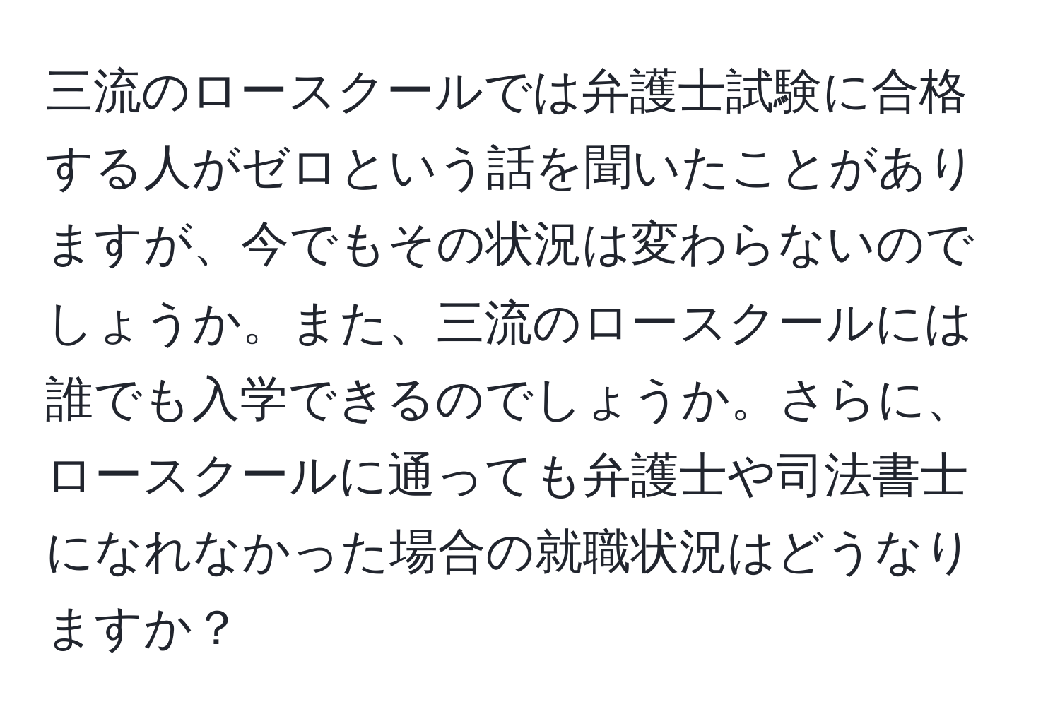 三流のロースクールでは弁護士試験に合格する人がゼロという話を聞いたことがありますが、今でもその状況は変わらないのでしょうか。また、三流のロースクールには誰でも入学できるのでしょうか。さらに、ロースクールに通っても弁護士や司法書士になれなかった場合の就職状況はどうなりますか？