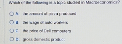 Which of the following is a topic studied in Macroeconomics?
A. the amount of pizza produced
B. the wage of auto workers
C. the price of Dell computers
D. gross damestic product