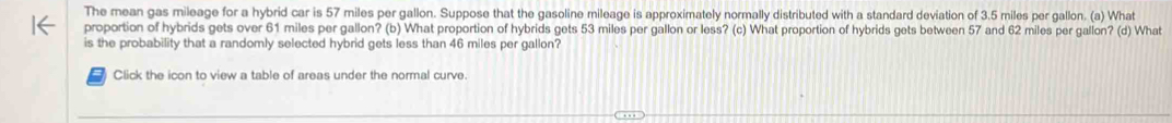 The mean gas mileage for a hybrid car is 57 miles per gallon. Suppose that the gasoline mileage is approximately normally distributed with a standard deviation of 3.5 miles per gallon. (a) What 
proportion of hybrids gets over 61 miles per gallon? (b) What proportion of hybrids gets 53 miles per gallon or less? (c) What proportion of hybrids gets between 57 and 62 miles per gallon? (d) What 
is the probability that a randomly selected hybrid gets less than 46 miles per gallon? 
Click the icon to view a table of areas under the normal curve.