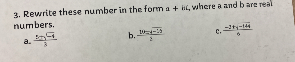 Rewrite these number in the form a+bi , where a and b are real 
numbers. 
c.  (-3± sqrt(-144))/6 
a.  (5± sqrt(-4))/3 
b.  (10± sqrt(-16))/2 