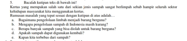 Bacalah kutipan teks di bawah ini! 
Kertas yang merupakan salah satu dari sekian jenis sampah sangat berlimpah sebab hampir seluruh sektor 
kehidupan masyarakat kita menggunakan kertas. 
Rumusan masalah yang tepat sesuai dengan kutipan di atas adalah… 
a. Bagaimana pengelolaan limbah menjadi barang berguna? 
b. Mengapa pengelolaan sampah di Indonesia masih kurang? 
c. Berapa banyak sampah yang bisa diolah untuk barang berguna? 
d. Apakah sampah dapat digunakan kembali? 
e. Kapan kita terbebas dari sampah?