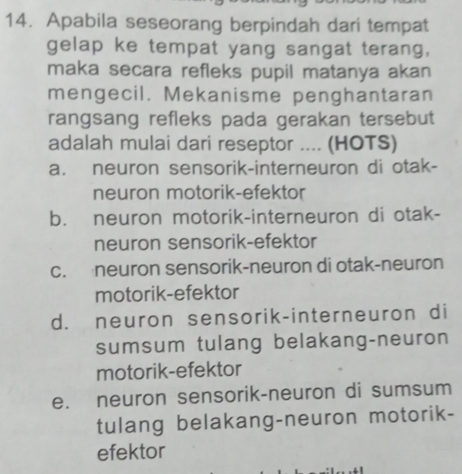 Apabila seseorang berpindah dari tempat
gelap ke tempat yang sangat terang,
maka secara refleks pupil matanya akan
mengecil. Mekanisme penghantaran
rangsang refleks pada gerakan tersebut
adalah mulai dari reseptor .... (HOTS)
a. neuron sensorik-interneuron di otak-
neuron motorik-efektor
b. neuron motorik-interneuron di otak-
neuron sensorik-efektor
c. neuron sensorik-neuron di otak-neuron
motorik-efektor
d. neuron sensorik-interneuron di
sumsum tulang belakang-neuron
motorik-efektor
e. neuron sensorik-neuron di sumsum
tulang belakang-neuron motorik-
efektor