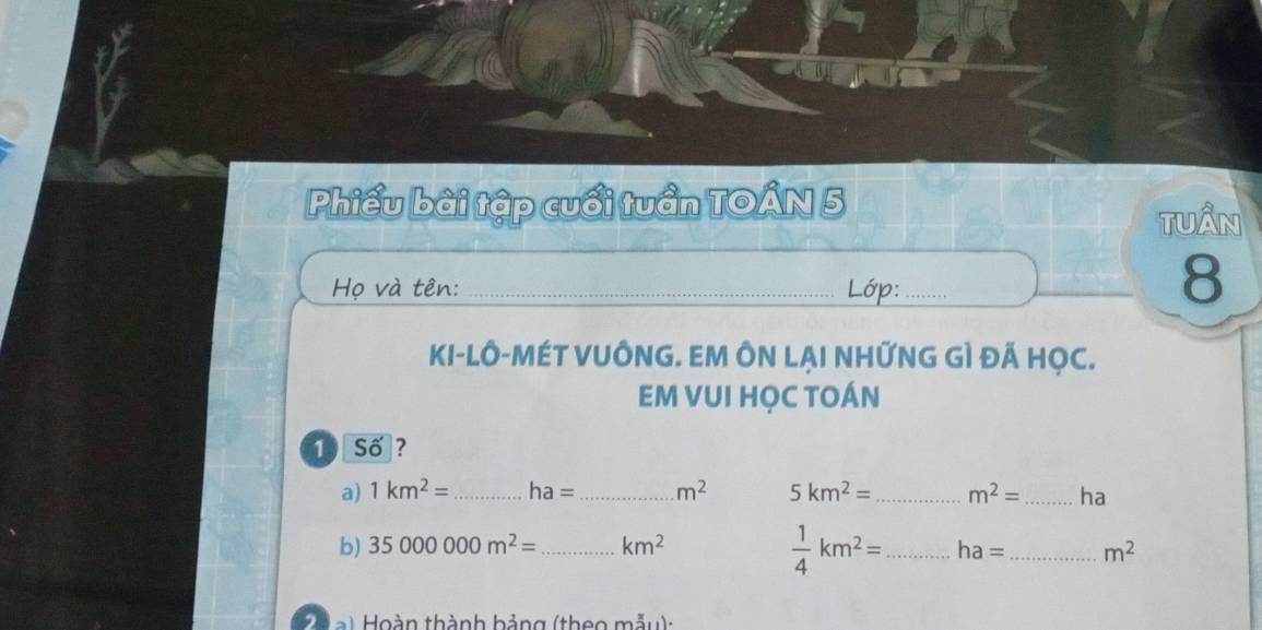 Phiếu bài tập cuối tuần TOÂN 5 tuần 
Họ và tên: _Lớp:_ 
8 
KI-LÔ-MÉT VUÔNG. EM ÔN LẠI NHỨNG GÌ ĐÃ HỌC. 
EM VUI HỌC TOÁN 
1 Số? 
a) 1km^2= _ ha= _ m^2 5km^2= _ m^2= _ha
 1/4 km^2=
b) 35000000m^2= _ km^2 _ ha= _ m^2
, Hoàn thành hảng (theo mẫy) :