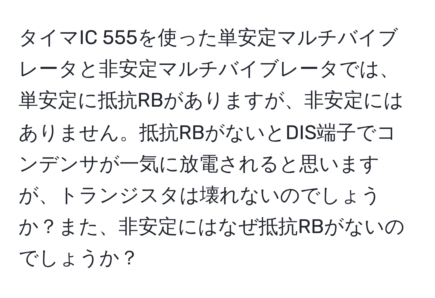 タイマIC 555を使った単安定マルチバイブレータと非安定マルチバイブレータでは、単安定に抵抗RBがありますが、非安定にはありません。抵抗RBがないとDIS端子でコンデンサが一気に放電されると思いますが、トランジスタは壊れないのでしょうか？また、非安定にはなぜ抵抗RBがないのでしょうか？