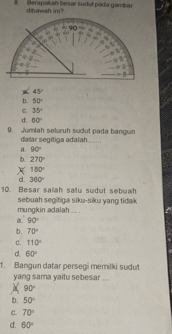 Berapakah besar sudut pada gambar
dibawah ini?
45°
b. 50°
C. 35°
d. 60°
9. Jumiah seluruh sudut pada bangun
datar segitiga adalah…...
⊥a. 90°
b. 270°
x 180°
d. 360°
10. Besar salah satu sudut sebuah
sebuah segitiga siku-siku yang tidak
mungkin adalah ... .
a. 90°
b. 70°
C. 110°
d. 60°
1. Bangun datar persegi memilki sudut
yang sama yaitu sebesar ...
90°
b. 50°
C. 70°
d. 60°