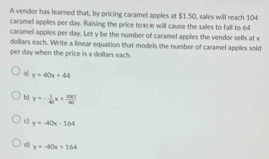 A vendor has learned that, by pricing caramel apples at $1.50, sales will reach 104
caramel apples per day. Raising the price to≤ã will cause the sales to fall to 64
caramel apples per day. Let y be the number of caramel apples the vendor sells at x
dollars each. Write a linear equation that models the number of caramel apples sold
per day when the price is x dollars each.
a) y=40x+44
b) y=- 1/40 x+ 8317/80 
c) y=-40x-164
d) y=-40x+164