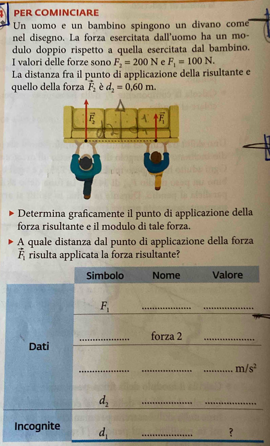 PER COMINCIARE
Un uomo e un bambino spingono un divano com
nel disegno. La forza esercitata dall'uomo ha un mo-
dulo doppio rispetto a quella esercitata dal bambino.
I valori delle forze sono F_2=200N e F_1=100N.
La distanza fra il punto di applicazione della risultante e
quello della forza vector F_2 è d_2=0,60m.
Determina graficamente il punto di applicazione della
forza risultante e il modulo di tale forza.
A quale distanza dal punto di applicazione della forza
vector F_1 risulta applicata la forza risultante?