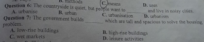 B. methods C. means
Question 6: The countryside is quiet, but people want to _D. uses and live in noisy cities.
A. urbanise B. urban C. urbanisation D. urbanism
Question 7: The government builds _which are tall and spacious to solve the housing
problem.
A. low-rise buildings B. high-rise buildings
C. wet markets D. leisure activities