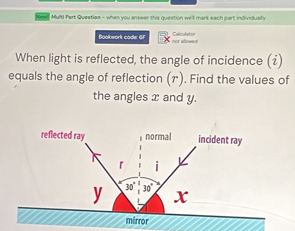 New! Multi Part Question - when you answer this question we'll mark each part individually 
Calculator 
Bookwork code: 6F not allowed 
When light is reflected, the angle of incidence (i)
equals the angle of reflection (r). Find the values of 
the angles x and y. 
reflected ray normal incident ray
r i
y 30° 30°
X
mirror