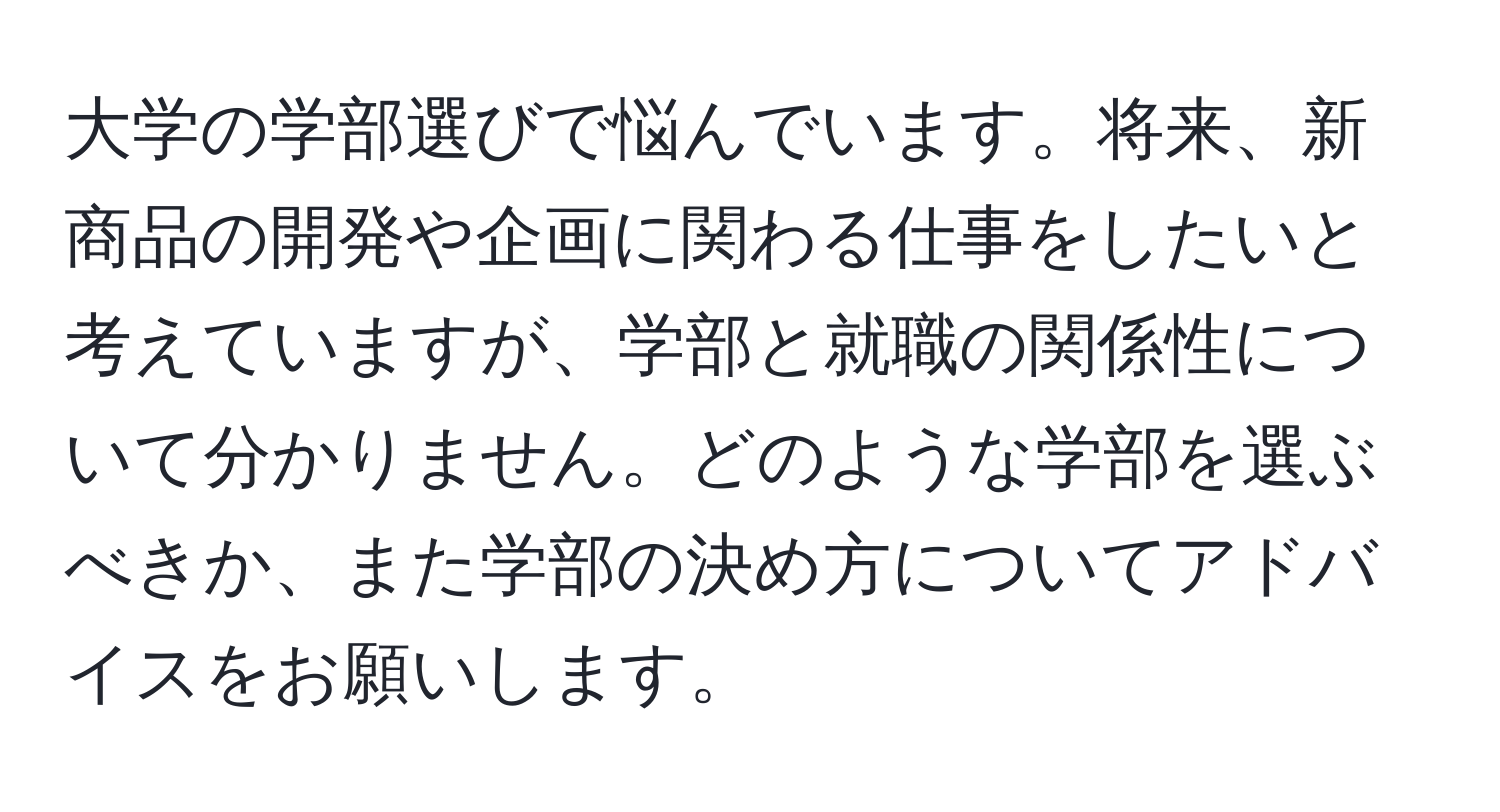 大学の学部選びで悩んでいます。将来、新商品の開発や企画に関わる仕事をしたいと考えていますが、学部と就職の関係性について分かりません。どのような学部を選ぶべきか、また学部の決め方についてアドバイスをお願いします。