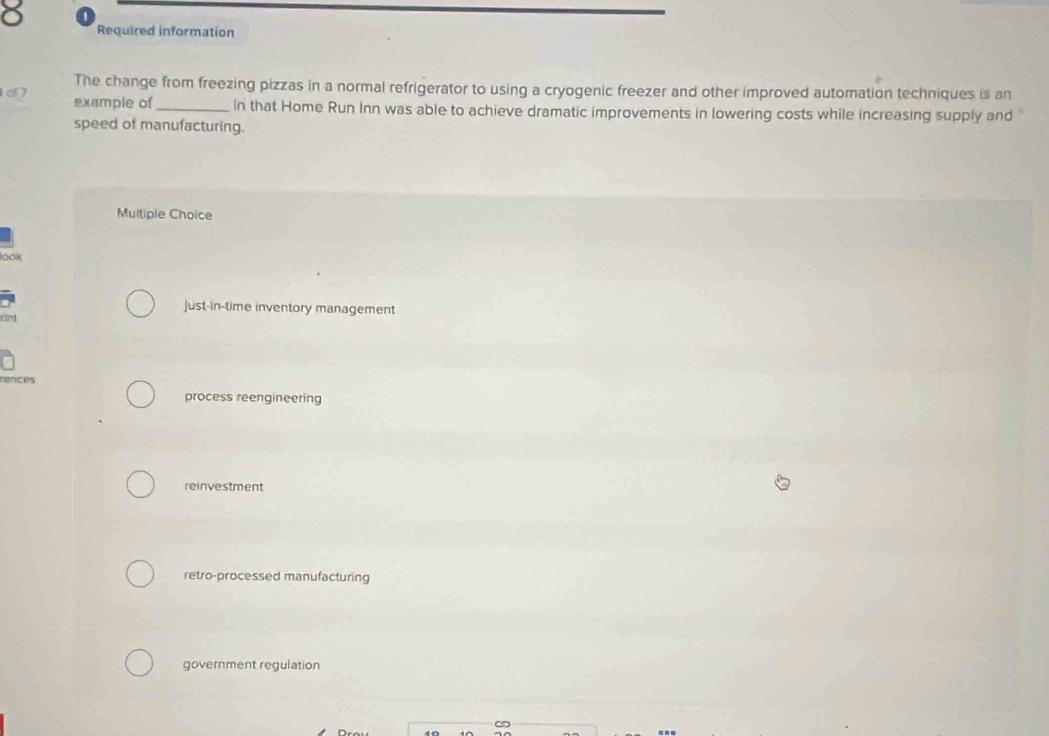 Required information
The change from freezing pizzas in a normal refrigerator to using a cryogenic freezer and other improved automation techniques is an
of7 example of _In that Home Run Inn was able to achieve dramatic improvements in lowering costs while increasing supply and
speed of manufacturing.
Multiple Choice
□
just-in-time inventory management
rences
process reengineering
reinvestment
retro-processed manufacturing
government regulation