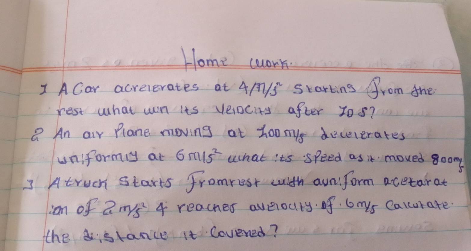 Home wwork. 
1 ACar acrelerates at 4A1S Starting from the 
rest what wn its veociry after yos? 
Q An air Plane moving at Zo0mys dececerares 
uniformly at 6m/s^2 what its speed as it moved goom 
3 Atruch starts fromrest with auniform acetarat 
ian of 2m/s^2 4 reacher averouty. of 6mys Calcurate. 
the stance it Covened?