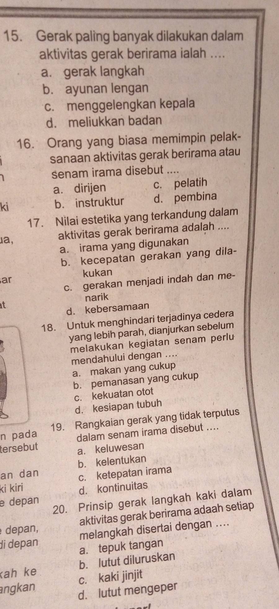 Gerak paling banyak dilakukan dalam
aktivitas gerak berirama ialah ....
a. gerak langkah
b. ayunan lengan
c. menggelengkan kepala
d. meliukkan badan
16. Orang yang biasa memimpin pelak-
sanaan aktivitas gerak berirama atau
senam irama disebut ....
a. dirijen c. pelatih
ki b. instruktur d. pembina
17. Nilai estetika yang terkandung dalam
ua,
aktivitas gerak berirama adalah ....
a. irama yang digunakan
b. kecepatan gerakan yang dila-
kukan
ar
c. gerakan menjadi indah dan me-
narik
at
d. kebersamaan
18. Untuk menghindari terjadinya cedera
yang lebih parah, dianjurkan sebelum
melakukan kegiatan senam perlu
mendahului dengan ....
a. makan yang cukup
b. pemanasan yang cukup
c. kekuatan otot
d. kesiapan tubuh
n pada 19. Rangkaian gerak yang tidak terputus
dalam senam irama disebut ....
tersebut
a. keluwesan
b. kelentukan
an dan
c. ketepatan irama
ki kiri
d. kontinuitas
20. Prinsip gerak langkah kaki dalam
e depan
depan, aktivitas gerak berirama adaah setiap
di depan melangkah disertai dengan ....
a. tepuk tangan
kah ke b. lutut diluruskan
c. kaki jinjit
angkan
d. lutut mengeper
I