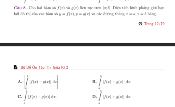 Cho hai hàm số f(x) và g(x) liên tục trên [a;b]. Diện tích hình phẳng giới hạn
bởi đồ thị của các hàm số y=f(x), y=g(x) và các đường thẳng x=a, x=b bǎng
⊙ Trang 12/79
Bộ Đề Ôn Tập Thi Giữa Kì 2
A. |∈tlimits _a^(b[f(x)-g(x)]dx|. ∈tlimits _a^b|f(x)-g(x)|dx. 
B.
C. ∈t _a)[f(x)-g(x)]dx. ∈t _a|f(x)+g(x)|dx. 
D.