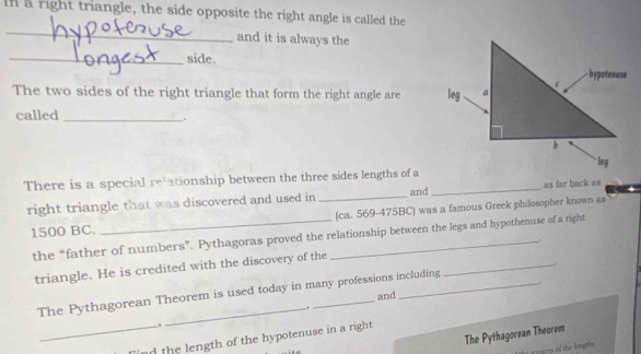 a right triangle, the side opposite the right angle is called the 
_ 
and it is always the 
_side. 
The two sides of the right triangle that form the right angle are 
called_ 
There is a special relationship between the three sides lengths of a_ 
right triangle that was discovered and used in _and as far back as 
(ca. 569-475BC) was a famous Greek philosopher known as
1500 BC. 
the “father of numbers”. Pythagoras proved the relationship between the legs and hypothenuse of a right 
. 
triangle. He is credited with the discovery of the 
_. 
. 
The Pythagorean Theorem is used today in many professions including 
and 
, 
The Pythagorean Theorem 
_nd the length of the hypotenuse in a right 
ures of the lengths