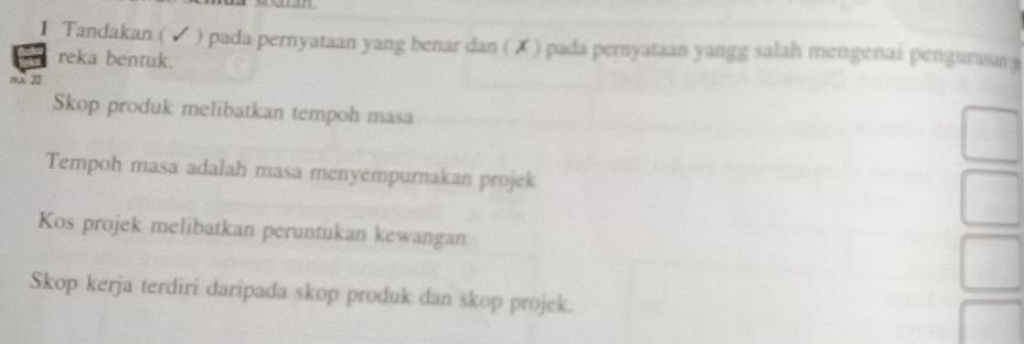 Tandakan (√ ) pada pernyataan yang benar dan ( ✗ ) pada pernyataan yangg salah mengenai pengurusa 
reka bentuk. 
mx 32 
Skop produk melibatkan tempoh masa 
Tempoh masa adalah masa menyempurnakan projek 
Kos projek melibatkan peruntukan kewangan 
Skop kerja terdiri daripada skop produk dan skop projek.