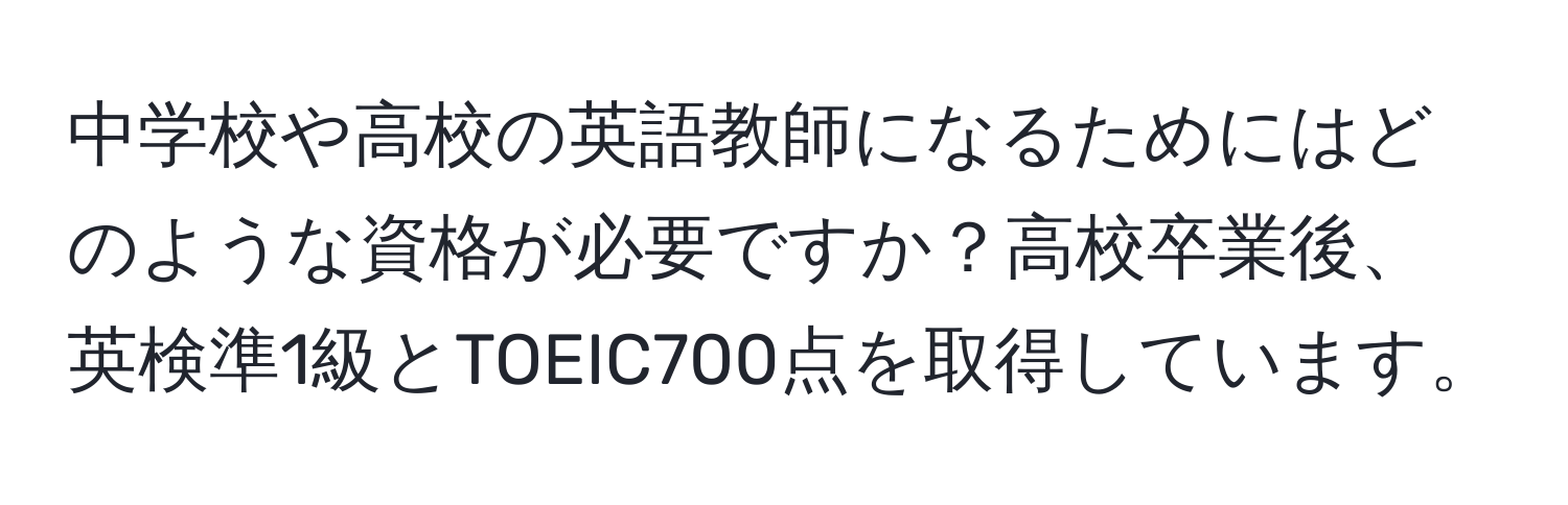 中学校や高校の英語教師になるためにはどのような資格が必要ですか？高校卒業後、英検準1級とTOEIC700点を取得しています。