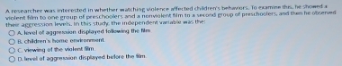 A researcher was interested in whether watching violence affected children's behaviors. To examine this, he showed a
violent film to one group of preschoolers and a nonviolent film to a second group of preschoolers, and then he observed
their aggression levels, in this stud; the independent varatre was the
A. level of aggression displayed following the film
C. viewing of the violent film. B. children's home enwionment.
D. lievell of aggression displayed before the fim