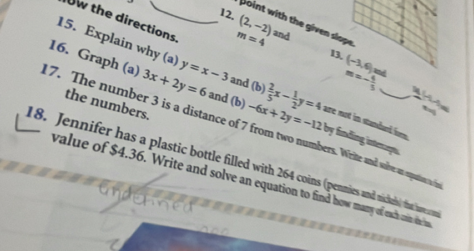 Ow the directions 
12. (2,-2) and 
point with the given slope
m=4
13. (-3,6) md 
16. Graph (a) 3x+2y=6 and (b) 
15. Explain why (a) y=x-3 and (b)  2/5 x- 1/2 y=4 are mot in standard for .
m=- 4/3  - 
the numbers. 
17. The number 3 is a distance of 7 from two numbers. Writte and soive an expuation n -6x+2y=-12by finding interrapts 
18. Jennifer has a plastic bottle filled with 264 coins (penmies and niscikels) that hove a m 
value of $4.36. Write and solve an equation to find how many of each orin thee
