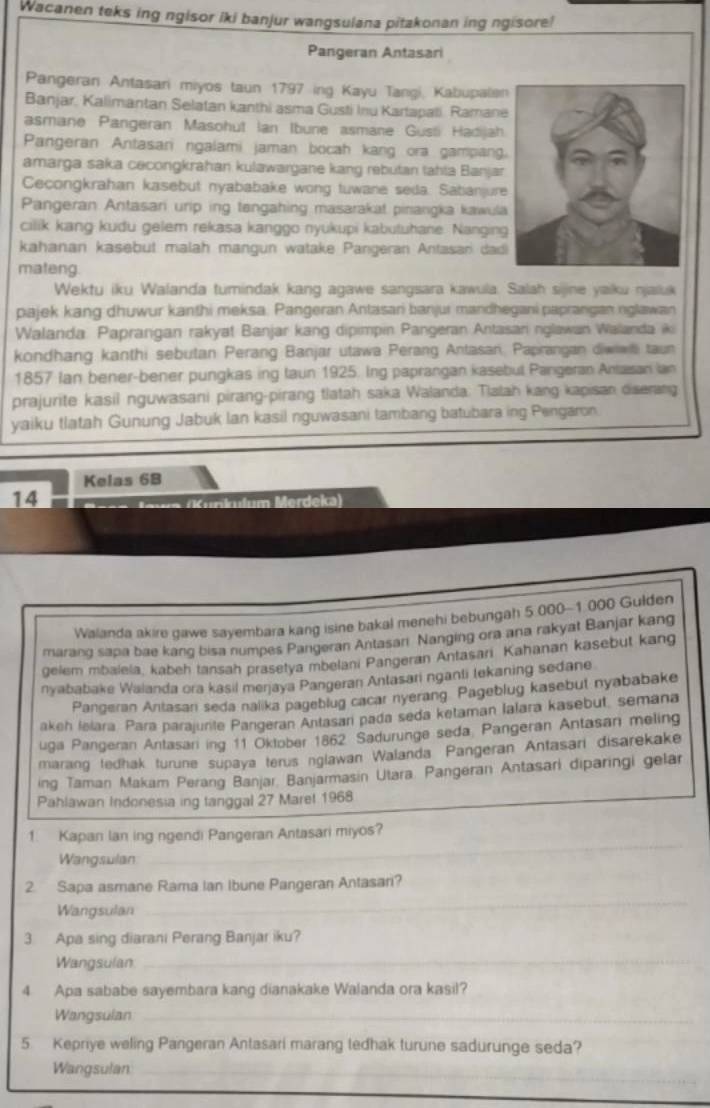 Wacanen teks ing ngisor iki banjur wangsulana pitakonan ing ngisore!
Pangeran Antasari
Pangeran Antasari miyos taun 1797 ing Kayu Tangi, Kabupalen
Banjar, Kalimantan Selatan kanthi asma Gusti Inu Kartapati. Ramane
asmane Pangeran Masohut Ian Ibune asmane Gusii Hadijah.
Pangeran Antasani ngalami jaman bocah kang ora gampang
amarga saka cecongkrahan kulawargane kang rebutan tahta Banjar
Cecongkrahan kasebut nyababake wong tuwane seda. Sabanjure
Pangeran Antasari urip ing tengahing masarakat pinangka kawula
cilik kang kudu gelem rekasa kanggo nyukupi kabutuhane. Nanging
kahanan kasebut malah mangun watake Pangeran Antasan dad
mateng
Wektu iku Walanda tumindak kang agawe sangsara kawula. Salah sijne yaiku njaluk
pajek kang dhuwur kanthi meksa. Pangeran Antasari banjur mandhegani paprangan nglawan
Walanda: Paprangan rakyat Banjar kang dipimpin Pangeran Antasan nglawan Walanda ik
kondhang kanthi sebutan Perang Banjar utawa Perang Antasan, Paprangan diwiwl taun
1857 Ian bener-bener pungkas ing taun 1925. Ing paprangan kasebul Pangeran Antasan ian
prajurite kasil nguwasani pirang-pirang tlatah saka Walanda: Tlatah kang kapisan diserang
yaiku tlatah Gunung Jabuk Ian kasil nguwasani tambang batubara ing Pengaron
Kelas 6B
14  Ka (Kunkulum Merdeka)
Walanda akire gawe sayembara kang isine bakal menehi bebungah 5.000-1 000 Gulden
marang sapa bae kang bisa numpes Pangeran Antasari Nanging ora ana rakyat Banjar kang
gelem mbalela, kabeh tansah prasetya mbelani Pangeran Antasani Kahanan kasebut kang
nyababake Walanda ora kasil meŋjaya Pangeran Antasari nganti tekaning sedane
Pangeran Antasan seda nalika pageblug cacar nyerang. Pageblug kasebut nyababake
akeh Ielara Para parajurite Pangeran Antasari pada seda ketaman Ialara kasebut, semana
uga Pangeran Antasani ing 11 Oktober 1862 Sadurunge seda Pangeran Antasan meling
marang tedhak turune supaya terus nglawan Walanda Pangeran Antasari disarekake
ing Taman Makam Perang Banjar. Banjarmasin Utara. Pangeran Antasari diparingi gelar
Pahlawan Indonesia ing tanggal 27 Maret 1968
1. Kapan lan ing ngendi Pangeran Antasari miyos?
Wangsulan
_
2. Sapa asmane Rama Ian Ibune Pangeran Antasari?
Wangsulan
_
3 Apa sing diarani Perang Banjar iku?
Wangsulan_
4 Apa sababe sayembara kang dianakake Walanda ora kasil?
Wangsulan_
5. Kepriye weling Pangeran Antasari marang tedhak turune sadurunge seda?
Wangsulan_