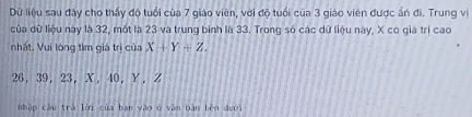 Dữ liệu sau đây cho thấy độ tuổi của 7 giáo viên, với độ tuổi của 3 giáo viên được ấn đi. Trung vị 
của dữ liệu này là 32, mốt là 23 và trung bình là 33. Trong só các dữ liệu nay, X có giá trì cao 
nhất, Vui lòng tìm giá trị của X+Y+Z.
26, 39, 23 ， X, 40, Y, Z
Nhập cầu trá lời của ban vào o văn bàn běn dưới