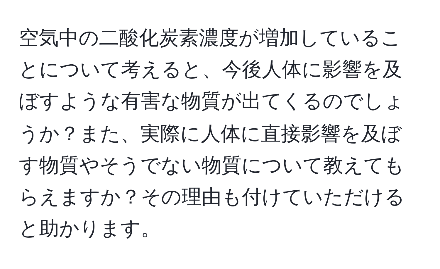 空気中の二酸化炭素濃度が増加していることについて考えると、今後人体に影響を及ぼすような有害な物質が出てくるのでしょうか？また、実際に人体に直接影響を及ぼす物質やそうでない物質について教えてもらえますか？その理由も付けていただけると助かります。