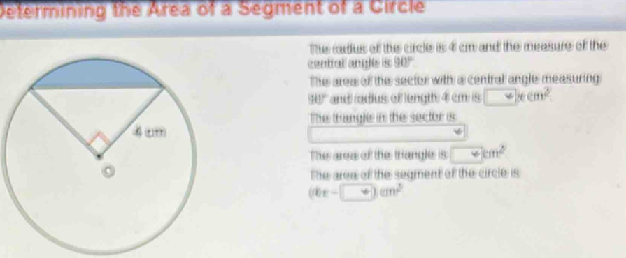 Determining the Area of a Segment of a Circle
The radius of the circle is 4 cm and the measure of the
centtall angle is 90°
The area of the sector with a centrall angle measuring
90° andadius of length 4 cm is □ xcm^2
The tangle in the sector is
The area of the triangle is □ cm^2
The arew of the segment of the circle is
(00x-□ )cm^2