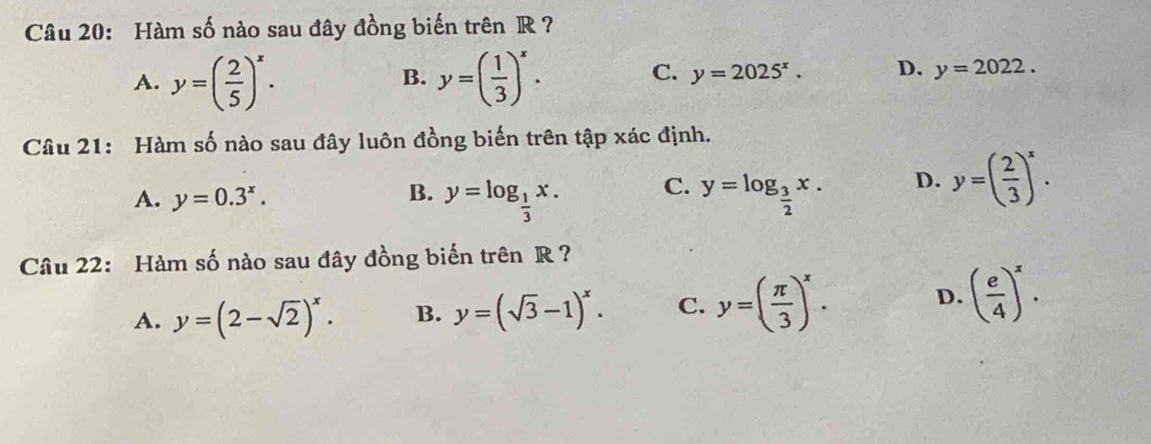 Hàm số nào sau đây đồng biến trên R ?
A. y=( 2/5 )^x. y=( 1/3 )^x. 
B.
C. y=2025^x. D. y=2022. 
Câu 21: Hàm số nào sau đây luôn đồng biến trên tập xác định.
A. y=0.3^x.
B. y=log _ 1/3 x. y=log _ 3/2 x. D. y=( 2/3 )^x. 
C.
Câu 22: Hàm số nào sau đây đồng biến trên R ?
A. y=(2-sqrt(2))^x. B. y=(sqrt(3)-1)^x. C. y=( π /3 )^x. D. ( e/4 )^x.