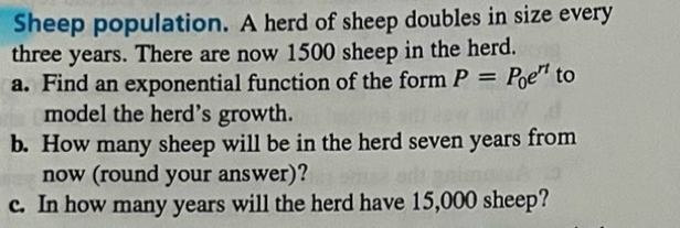 Sheep population. A herd of sheep doubles in size every
three years. There are now 1500 sheep in the herd. 
a. Find an exponential function of the form P=P_0e^(rt) to 
model the herd’s growth. 
b. How many sheep will be in the herd seven years from 
now (round your answer)? 
c. In how many years will the herd have 15,000 sheep?